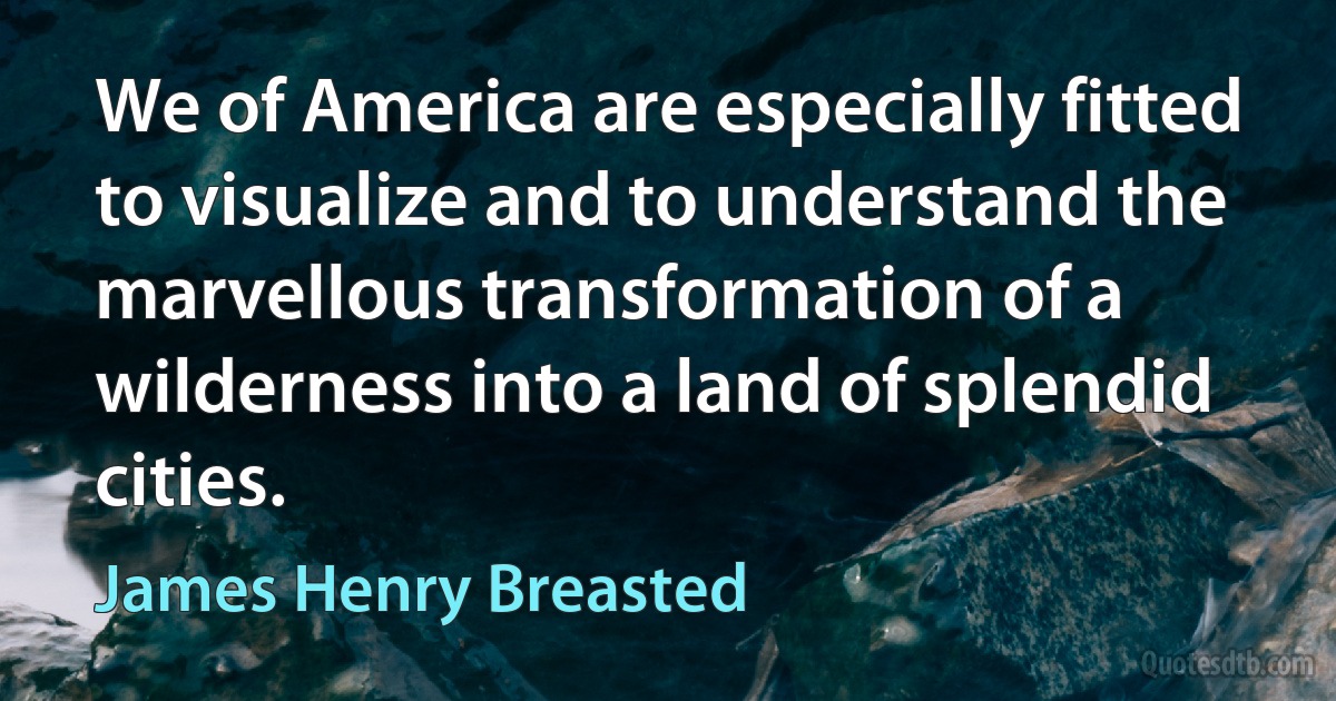 We of America are especially fitted to visualize and to understand the marvellous transformation of a wilderness into a land of splendid cities. (James Henry Breasted)