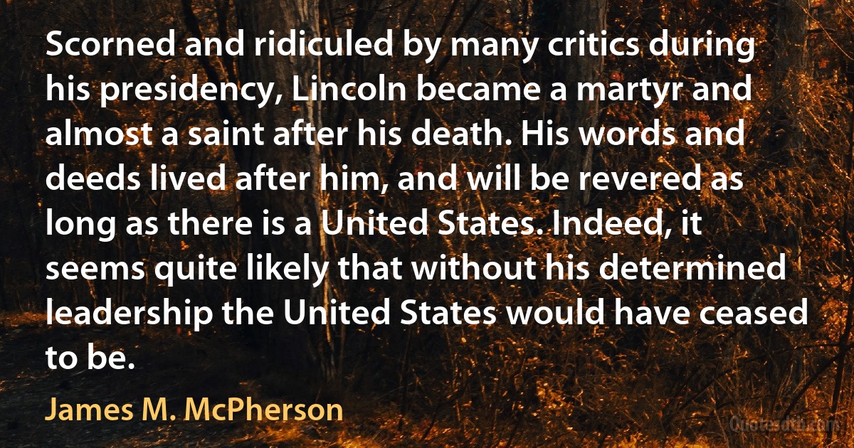 Scorned and ridiculed by many critics during his presidency, Lincoln became a martyr and almost a saint after his death. His words and deeds lived after him, and will be revered as long as there is a United States. Indeed, it seems quite likely that without his determined leadership the United States would have ceased to be. (James M. McPherson)