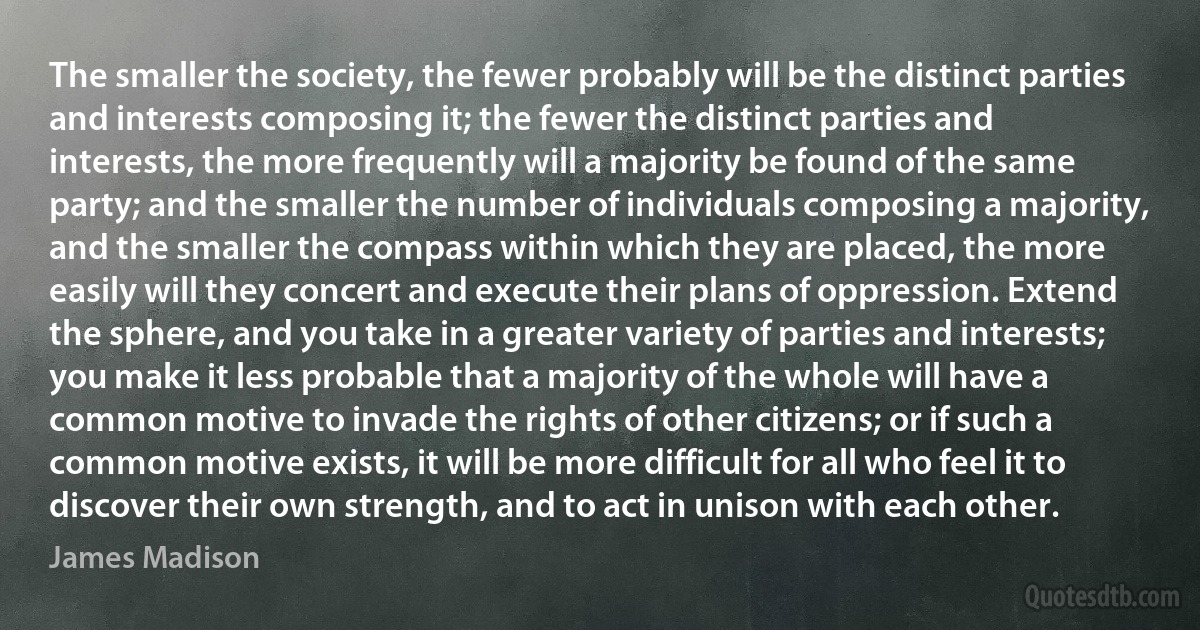 The smaller the society, the fewer probably will be the distinct parties and interests composing it; the fewer the distinct parties and interests, the more frequently will a majority be found of the same party; and the smaller the number of individuals composing a majority, and the smaller the compass within which they are placed, the more easily will they concert and execute their plans of oppression. Extend the sphere, and you take in a greater variety of parties and interests; you make it less probable that a majority of the whole will have a common motive to invade the rights of other citizens; or if such a common motive exists, it will be more difficult for all who feel it to discover their own strength, and to act in unison with each other. (James Madison)