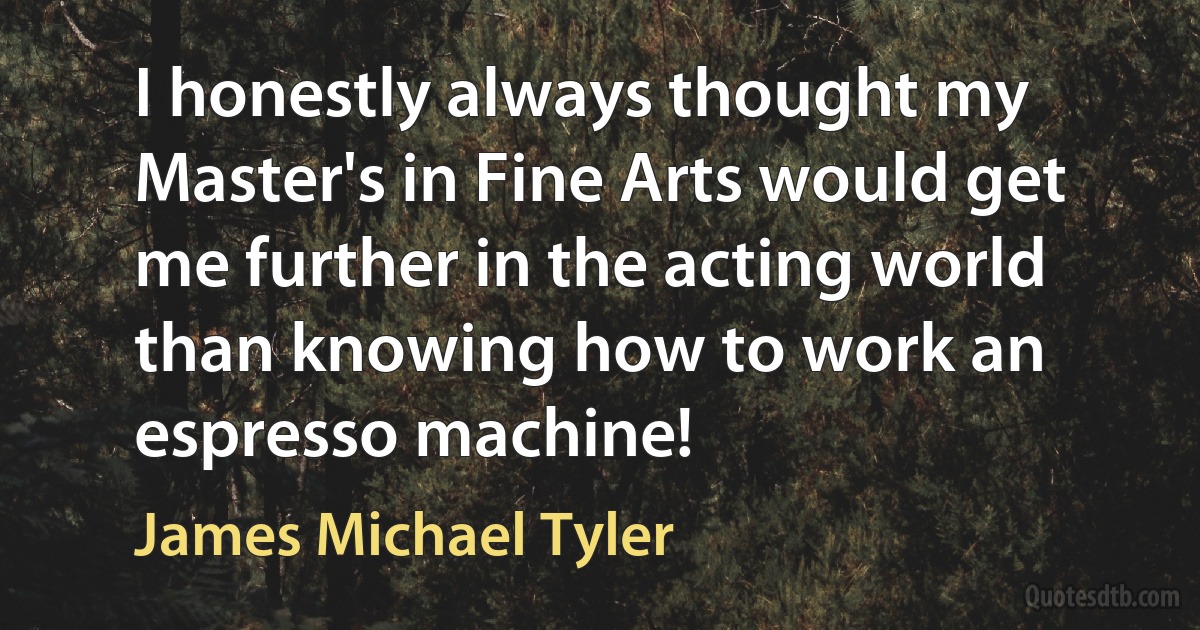 I honestly always thought my Master's in Fine Arts would get me further in the acting world than knowing how to work an espresso machine! (James Michael Tyler)