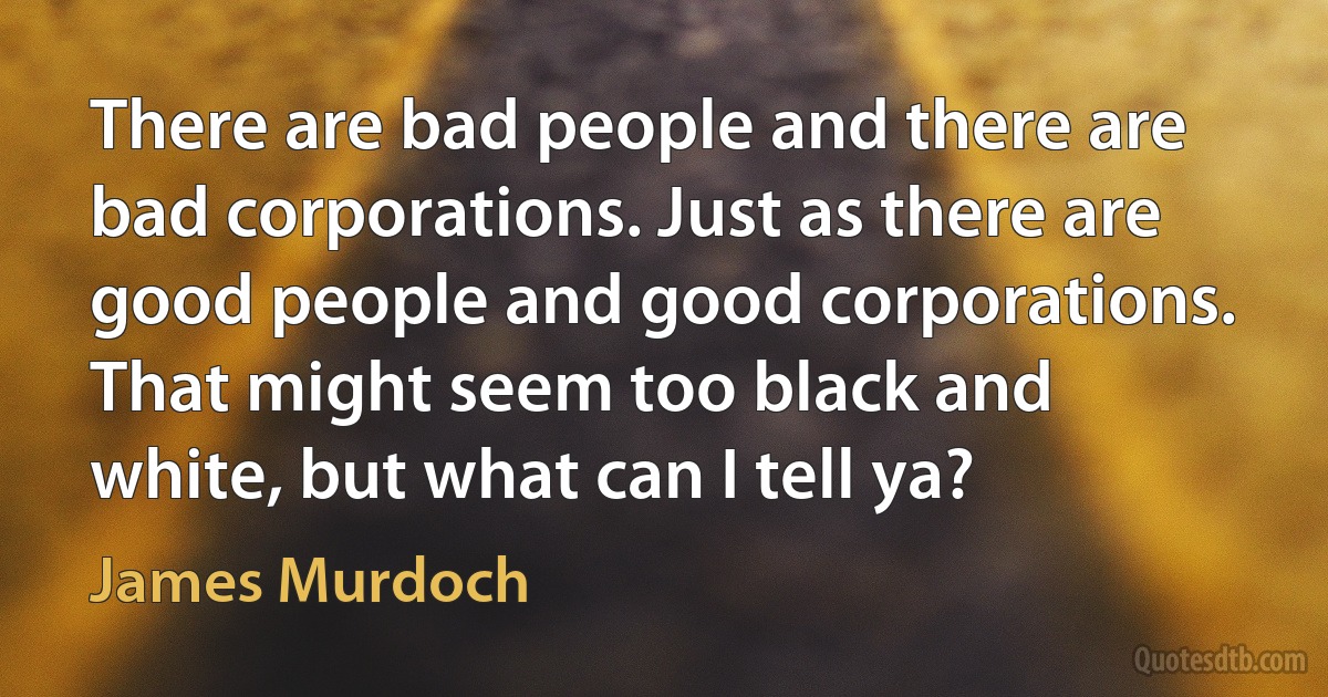 There are bad people and there are bad corporations. Just as there are good people and good corporations. That might seem too black and white, but what can I tell ya? (James Murdoch)