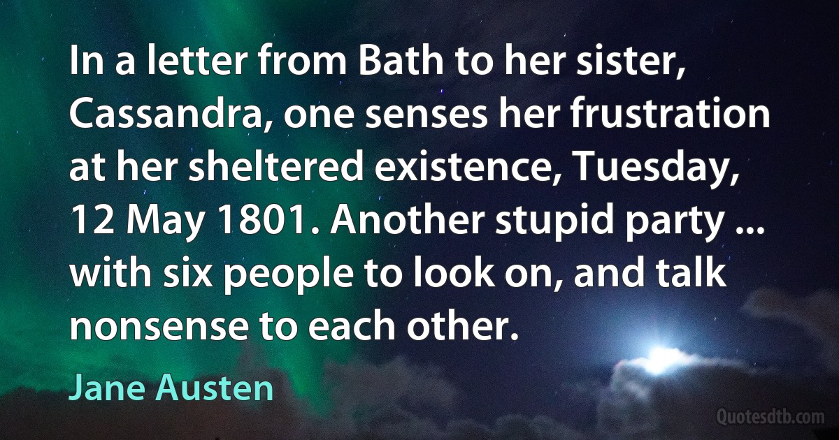 In a letter from Bath to her sister, Cassandra, one senses her frustration at her sheltered existence, Tuesday, 12 May 1801. Another stupid party ... with six people to look on, and talk nonsense to each other. (Jane Austen)