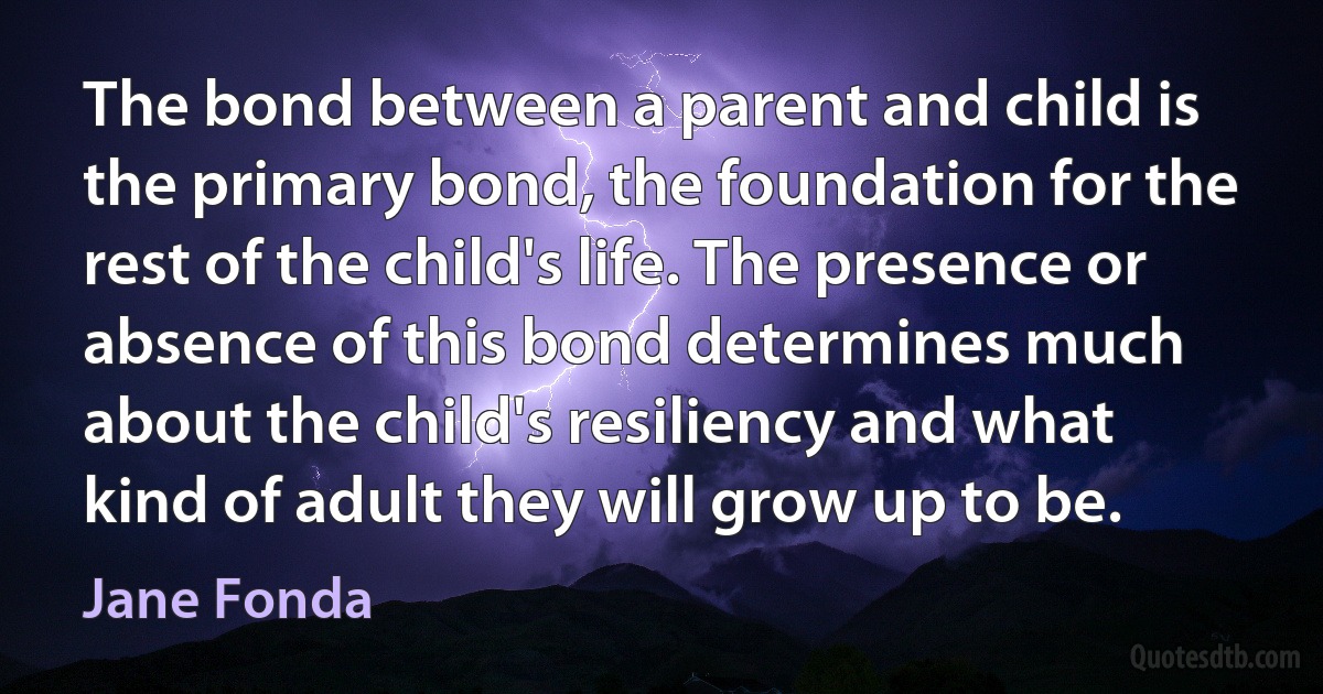 The bond between a parent and child is the primary bond, the foundation for the rest of the child's life. The presence or absence of this bond determines much about the child's resiliency and what kind of adult they will grow up to be. (Jane Fonda)