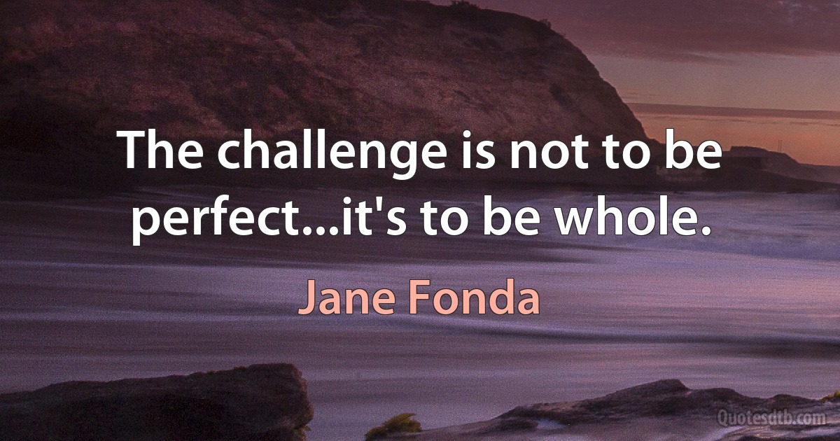 The challenge is not to be perfect...it's to be whole. (Jane Fonda)