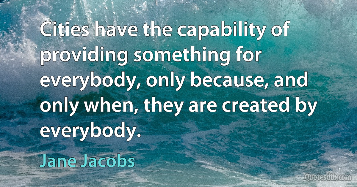 Cities have the capability of providing something for everybody, only because, and only when, they are created by everybody. (Jane Jacobs)