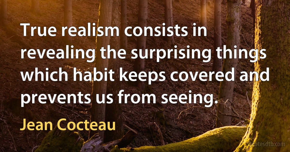 True realism consists in revealing the surprising things which habit keeps covered and prevents us from seeing. (Jean Cocteau)