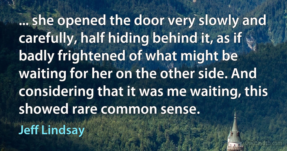 ... she opened the door very slowly and carefully, half hiding behind it, as if badly frightened of what might be waiting for her on the other side. And considering that it was me waiting, this showed rare common sense. (Jeff Lindsay)