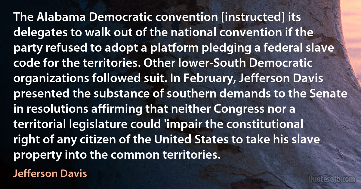 The Alabama Democratic convention [instructed] its delegates to walk out of the national convention if the party refused to adopt a platform pledging a federal slave code for the territories. Other lower-South Democratic organizations followed suit. In February, Jefferson Davis presented the substance of southern demands to the Senate in resolutions affirming that neither Congress nor a territorial legislature could 'impair the constitutional right of any citizen of the United States to take his slave property into the common territories. (Jefferson Davis)