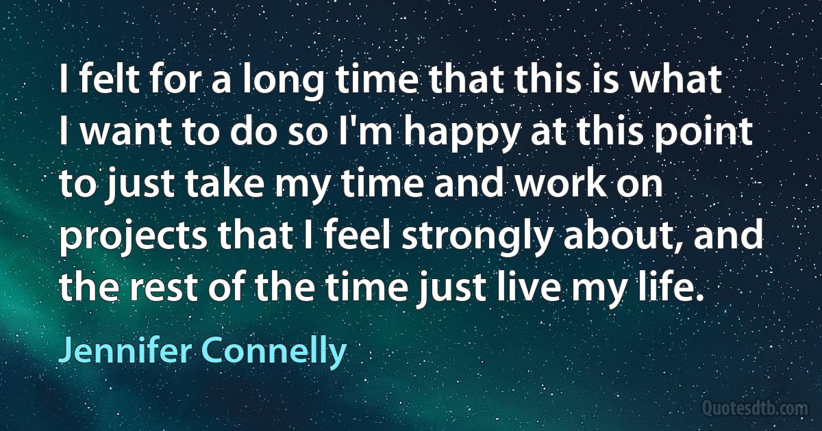 I felt for a long time that this is what I want to do so I'm happy at this point to just take my time and work on projects that I feel strongly about, and the rest of the time just live my life. (Jennifer Connelly)