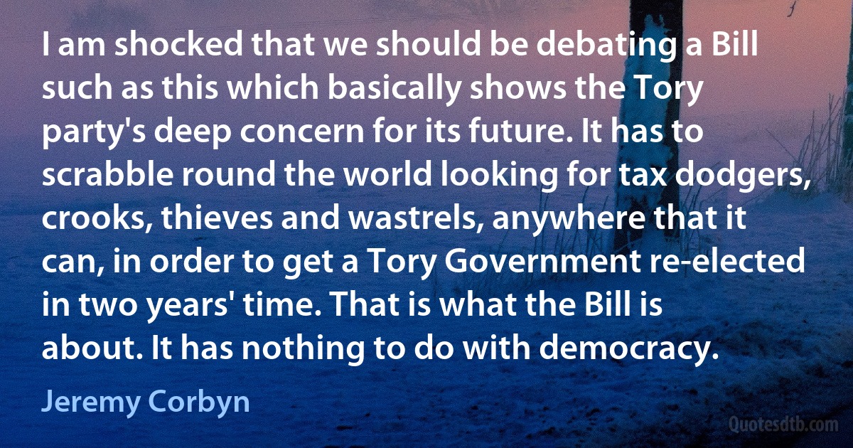 I am shocked that we should be debating a Bill such as this which basically shows the Tory party's deep concern for its future. It has to scrabble round the world looking for tax dodgers, crooks, thieves and wastrels, anywhere that it can, in order to get a Tory Government re-elected in two years' time. That is what the Bill is about. It has nothing to do with democracy. (Jeremy Corbyn)