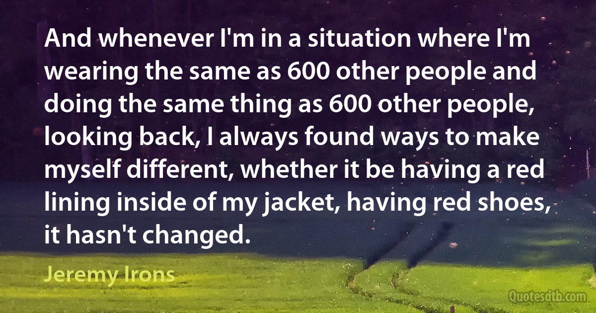 And whenever I'm in a situation where I'm wearing the same as 600 other people and doing the same thing as 600 other people, looking back, I always found ways to make myself different, whether it be having a red lining inside of my jacket, having red shoes, it hasn't changed. (Jeremy Irons)