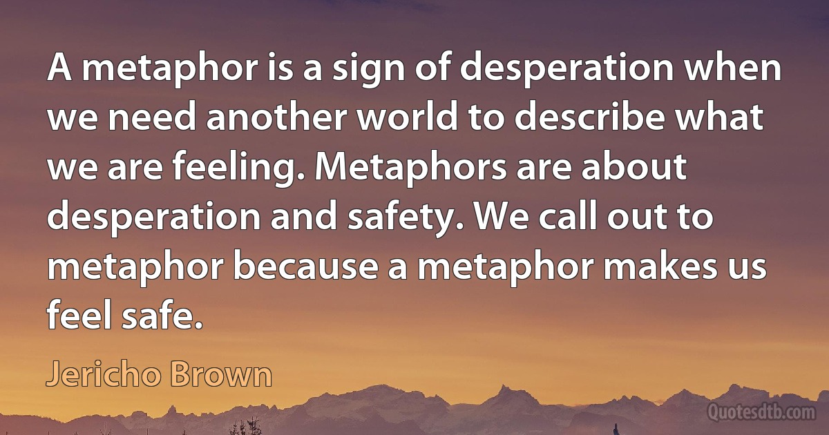 A metaphor is a sign of desperation when we need another world to describe what we are feeling. Metaphors are about desperation and safety. We call out to metaphor because a metaphor makes us feel safe. (Jericho Brown)