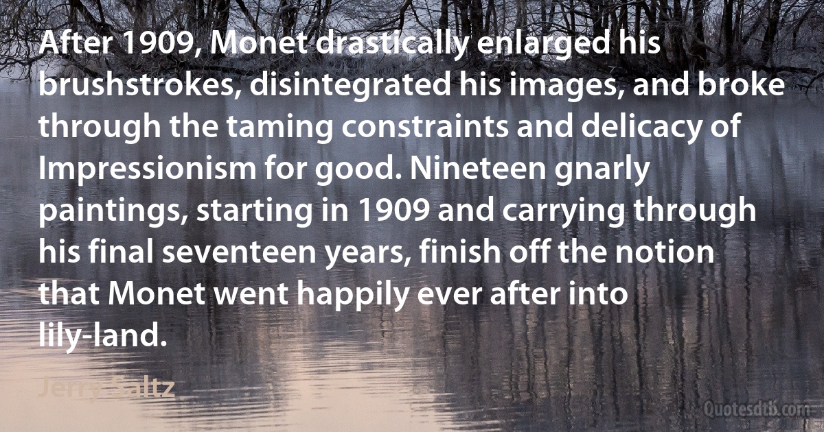 After 1909, Monet drastically enlarged his brushstrokes, disintegrated his images, and broke through the taming constraints and delicacy of Impressionism for good. Nineteen gnarly paintings, starting in 1909 and carrying through his final seventeen years, finish off the notion that Monet went happily ever after into lily-land. (Jerry Saltz)