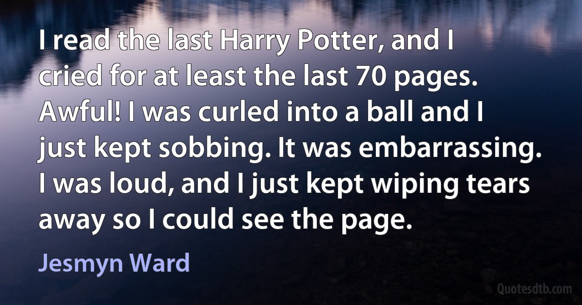 I read the last Harry Potter, and I cried for at least the last 70 pages. Awful! I was curled into a ball and I just kept sobbing. It was embarrassing. I was loud, and I just kept wiping tears away so I could see the page. (Jesmyn Ward)