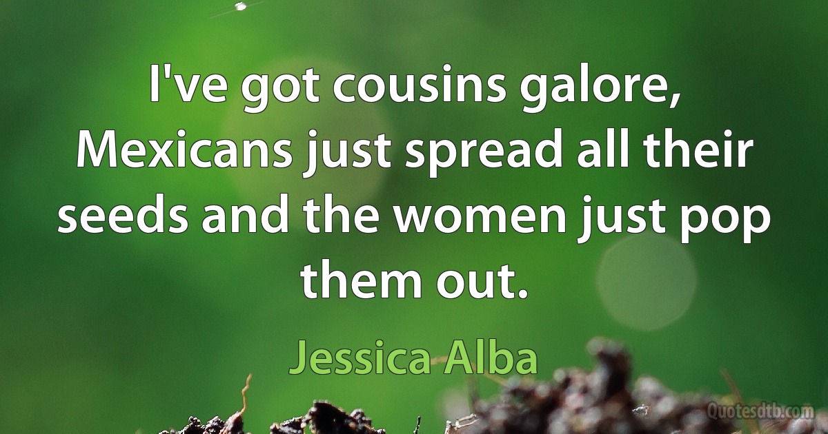 I've got cousins galore, Mexicans just spread all their seeds and the women just pop them out. (Jessica Alba)