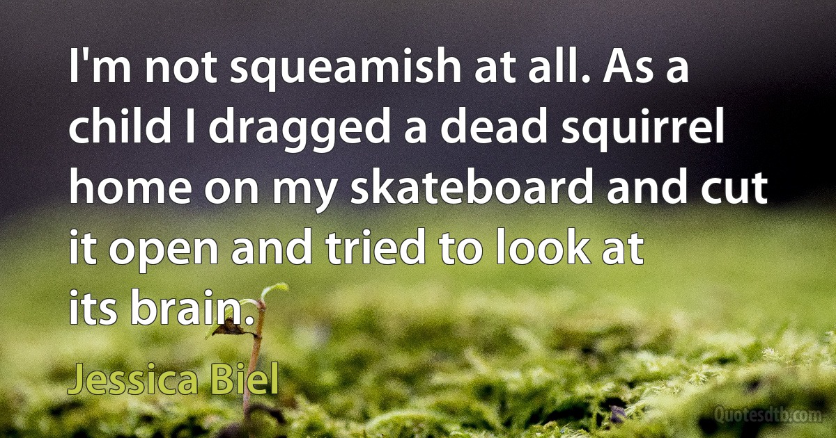 I'm not squeamish at all. As a child I dragged a dead squirrel home on my skateboard and cut it open and tried to look at its brain. (Jessica Biel)