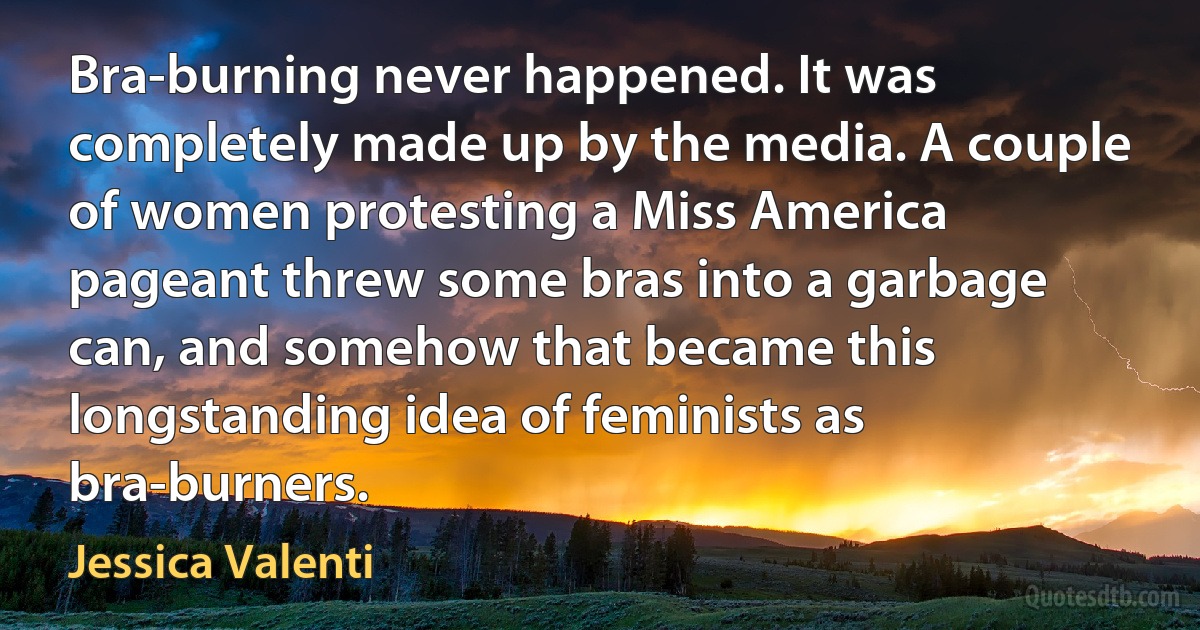 Bra-burning never happened. It was completely made up by the media. A couple of women protesting a Miss America pageant threw some bras into a garbage can, and somehow that became this longstanding idea of feminists as bra-burners. (Jessica Valenti)