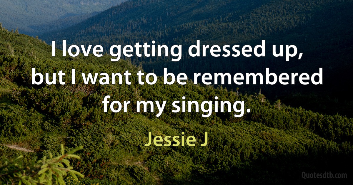 I love getting dressed up, but I want to be remembered for my singing. (Jessie J)