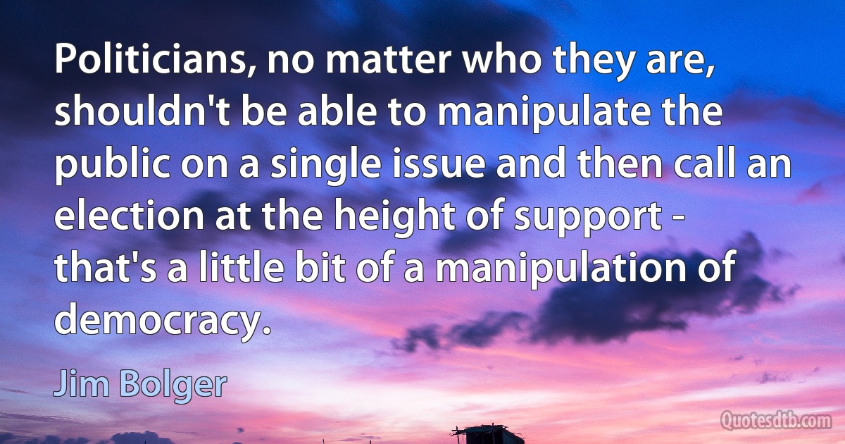 Politicians, no matter who they are, shouldn't be able to manipulate the public on a single issue and then call an election at the height of support - that's a little bit of a manipulation of democracy. (Jim Bolger)