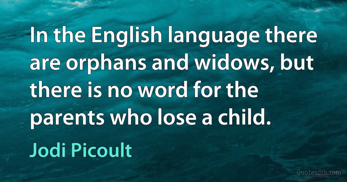 In the English language there are orphans and widows, but there is no word for the parents who lose a child. (Jodi Picoult)