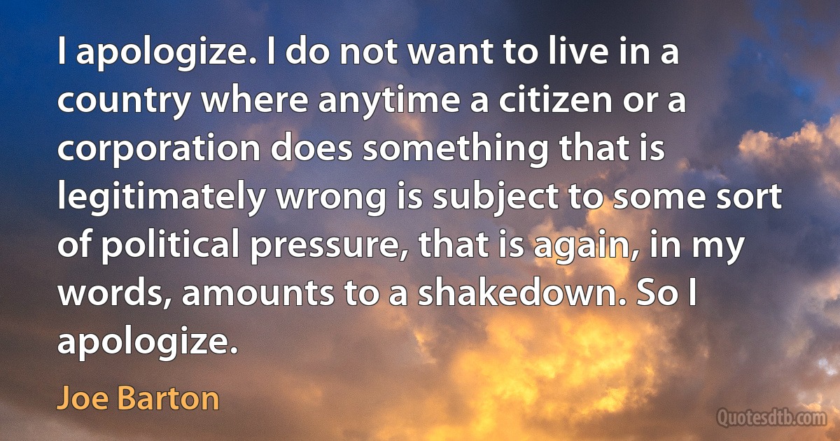 I apologize. I do not want to live in a country where anytime a citizen or a corporation does something that is legitimately wrong is subject to some sort of political pressure, that is again, in my words, amounts to a shakedown. So I apologize. (Joe Barton)