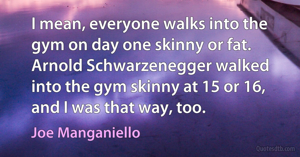 I mean, everyone walks into the gym on day one skinny or fat. Arnold Schwarzenegger walked into the gym skinny at 15 or 16, and I was that way, too. (Joe Manganiello)