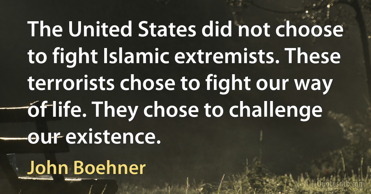 The United States did not choose to fight Islamic extremists. These terrorists chose to fight our way of life. They chose to challenge our existence. (John Boehner)