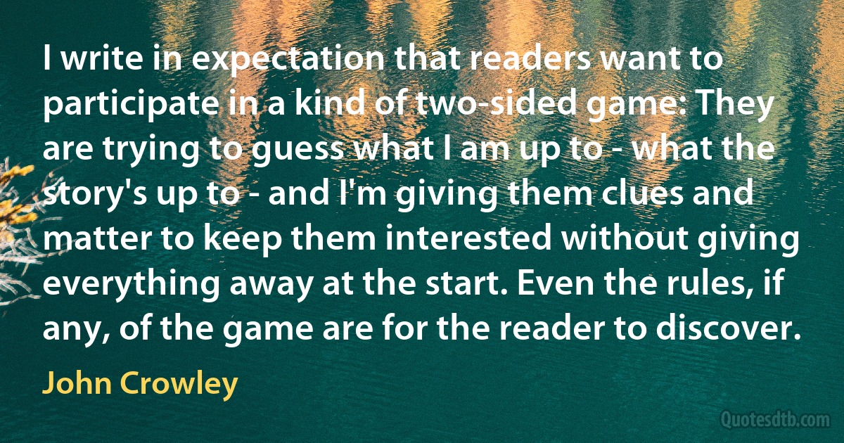 I write in expectation that readers want to participate in a kind of two-sided game: They are trying to guess what I am up to - what the story's up to - and I'm giving them clues and matter to keep them interested without giving everything away at the start. Even the rules, if any, of the game are for the reader to discover. (John Crowley)