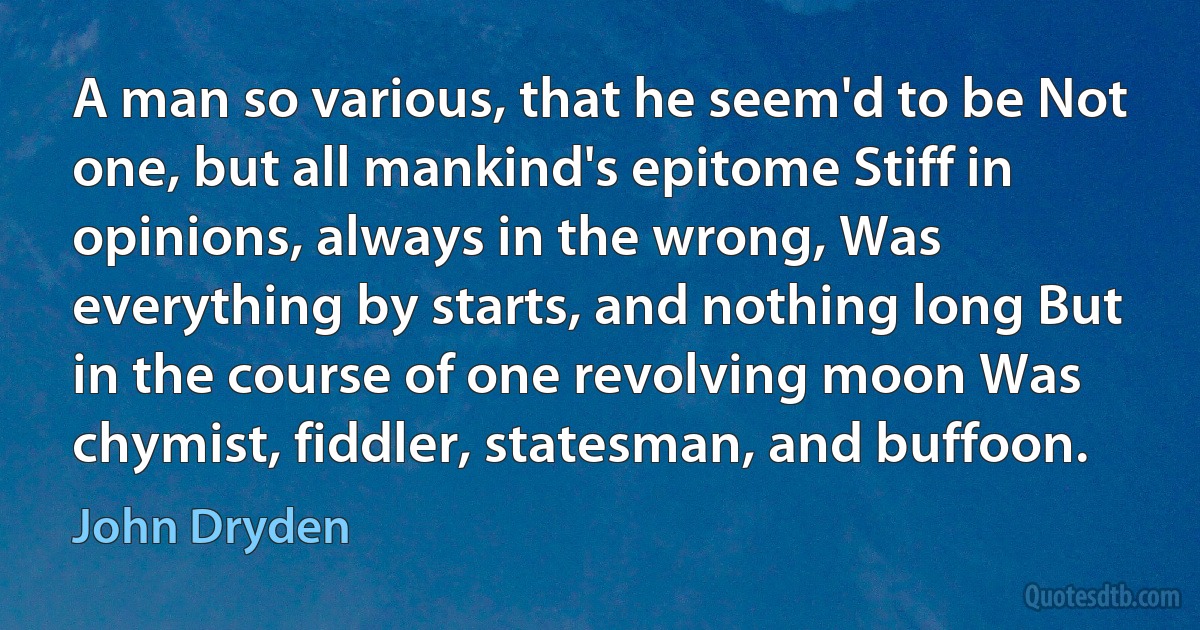 A man so various, that he seem'd to be Not one, but all mankind's epitome Stiff in opinions, always in the wrong, Was everything by starts, and nothing long But in the course of one revolving moon Was chymist, fiddler, statesman, and buffoon. (John Dryden)