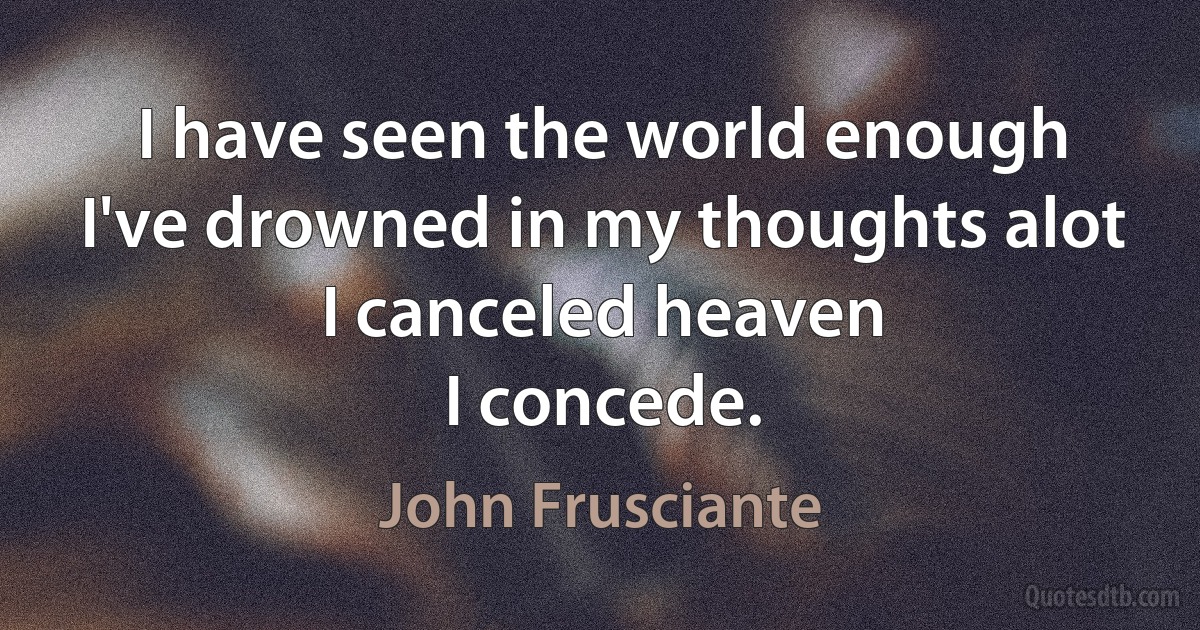 I have seen the world enough
I've drowned in my thoughts alot
I canceled heaven
I concede. (John Frusciante)