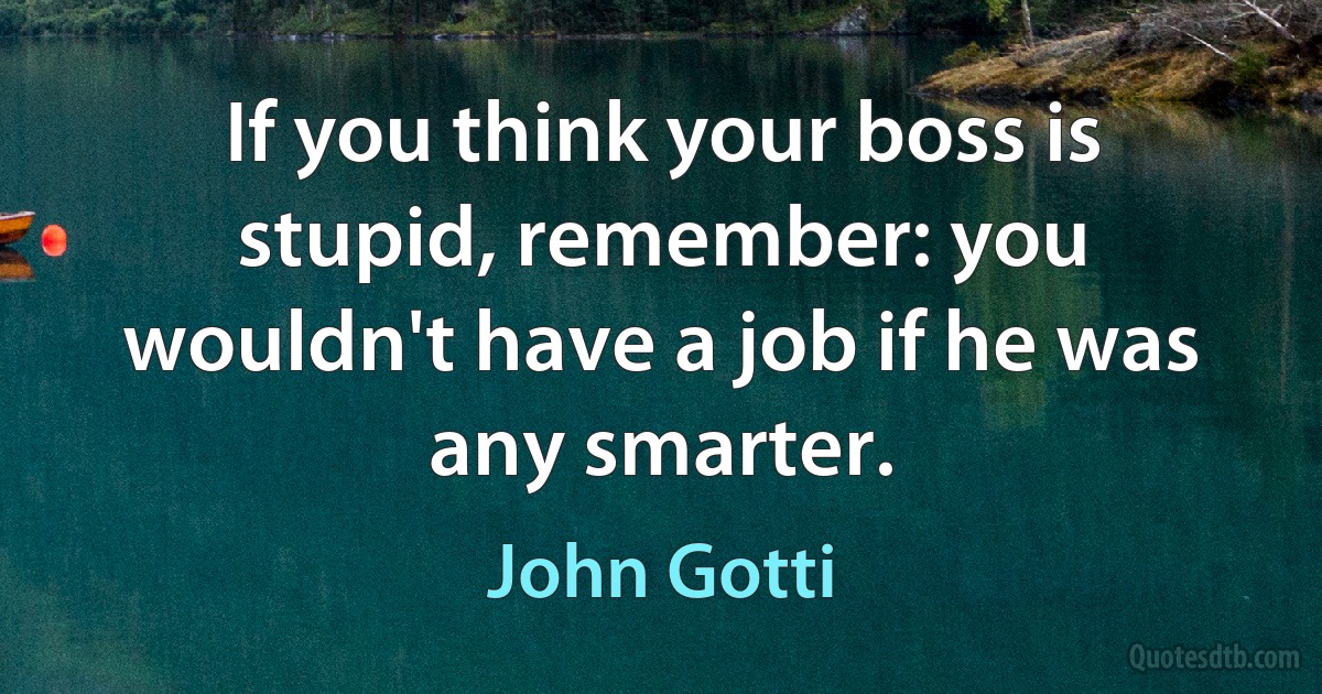 If you think your boss is stupid, remember: you wouldn't have a job if he was any smarter. (John Gotti)