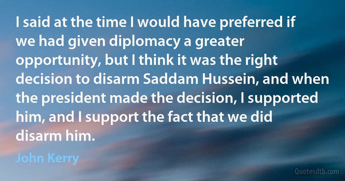 I said at the time I would have preferred if we had given diplomacy a greater opportunity, but I think it was the right decision to disarm Saddam Hussein, and when the president made the decision, I supported him, and I support the fact that we did disarm him. (John Kerry)