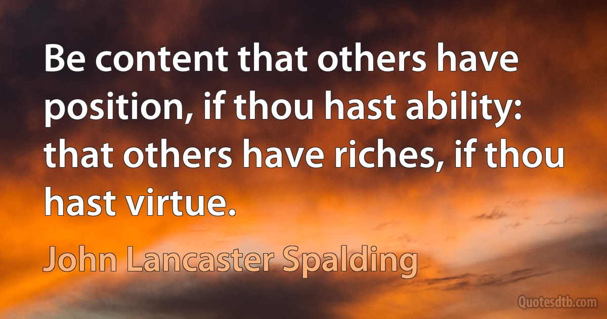 Be content that others have position, if thou hast ability: that others have riches, if thou hast virtue. (John Lancaster Spalding)