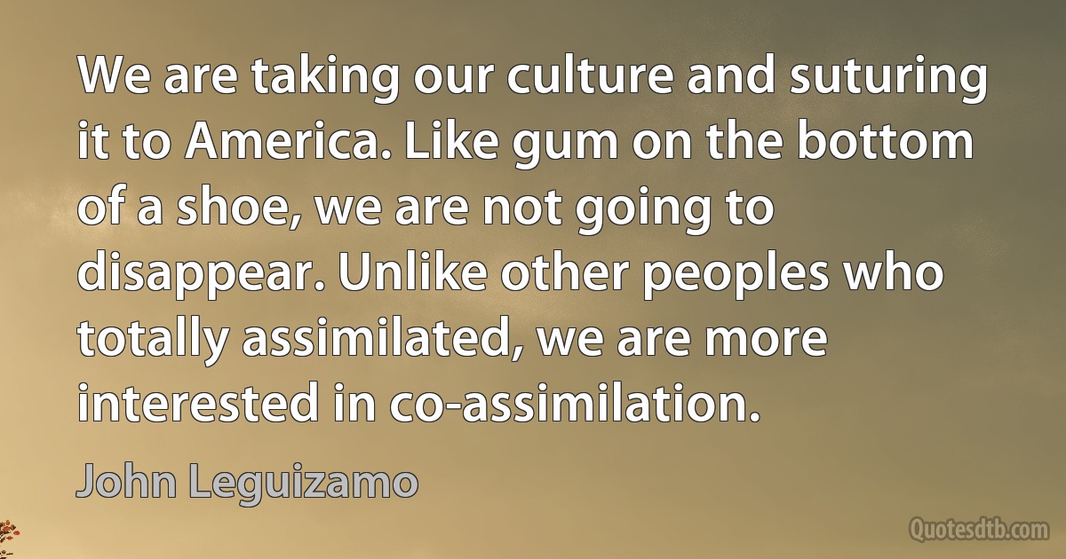 We are taking our culture and suturing it to America. Like gum on the bottom of a shoe, we are not going to disappear. Unlike other peoples who totally assimilated, we are more interested in co-assimilation. (John Leguizamo)