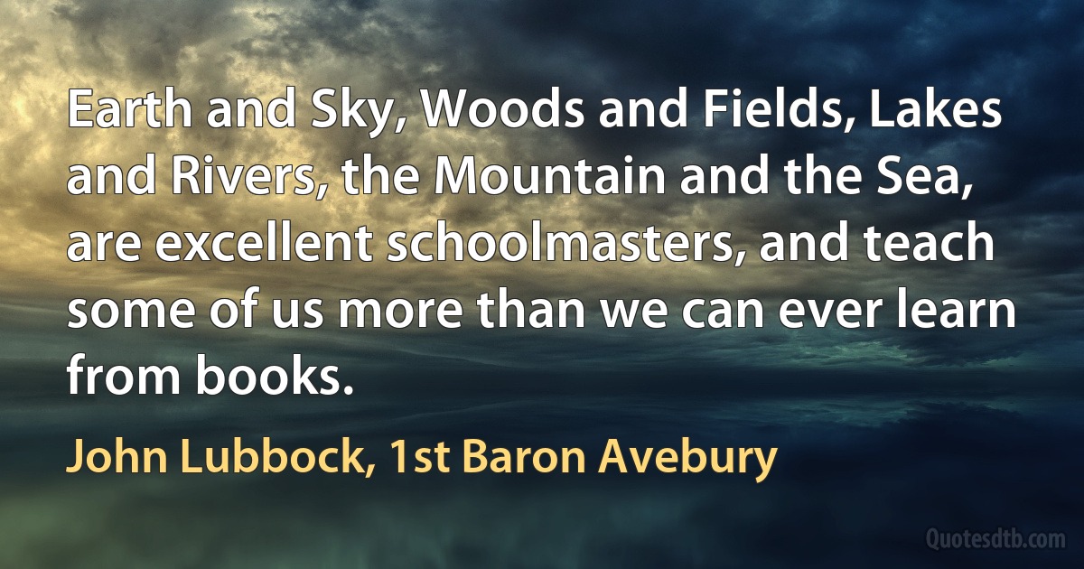 Earth and Sky, Woods and Fields, Lakes and Rivers, the Mountain and the Sea, are excellent schoolmasters, and teach some of us more than we can ever learn from books. (John Lubbock, 1st Baron Avebury)