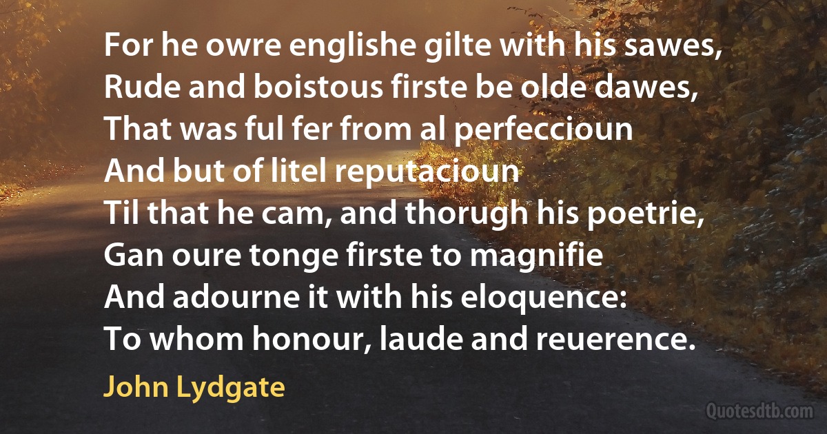 For he owre englishe gilte with his sawes,
Rude and boistous firste be olde dawes,
That was ful fer from al perfeccioun
And but of litel reputacioun
Til that he cam, and thorugh his poetrie,
Gan oure tonge firste to magnifie
And adourne it with his eloquence:
To whom honour, laude and reuerence. (John Lydgate)