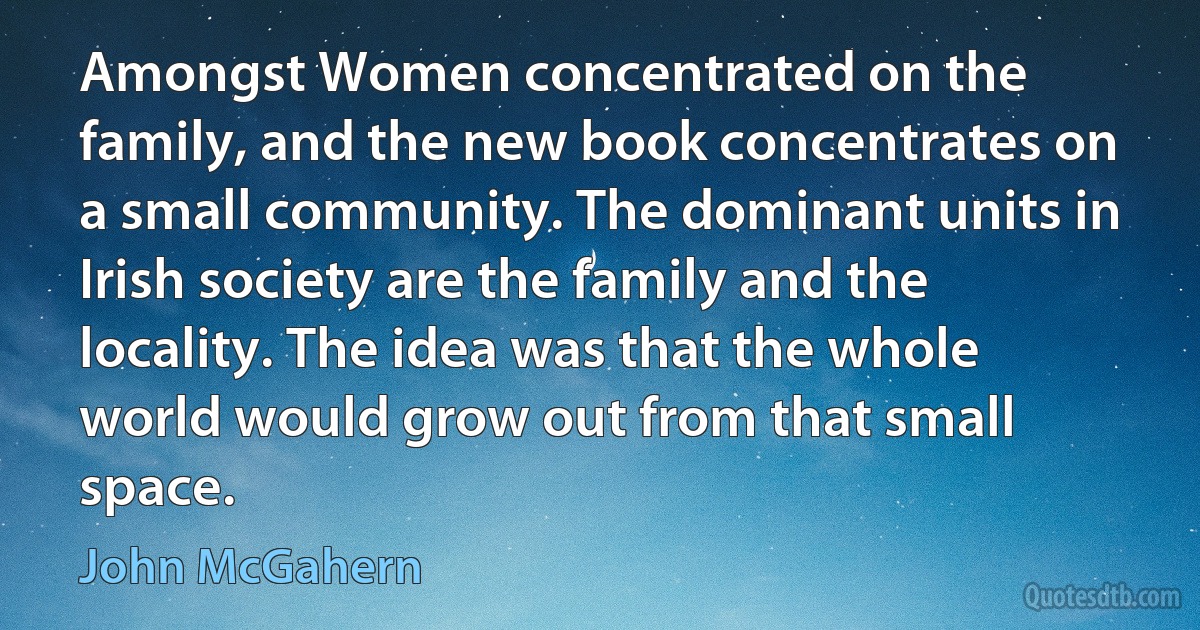 Amongst Women concentrated on the family, and the new book concentrates on a small community. The dominant units in Irish society are the family and the locality. The idea was that the whole world would grow out from that small space. (John McGahern)