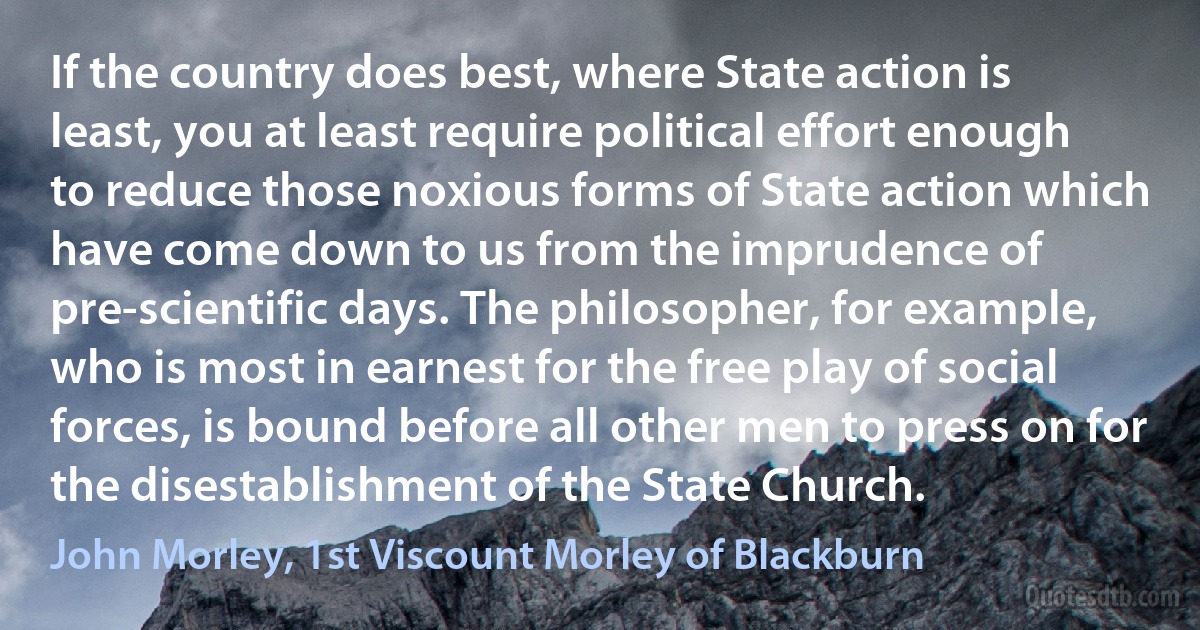 If the country does best, where State action is least, you at least require political effort enough to reduce those noxious forms of State action which have come down to us from the imprudence of pre-scientific days. The philosopher, for example, who is most in earnest for the free play of social forces, is bound before all other men to press on for the disestablishment of the State Church. (John Morley, 1st Viscount Morley of Blackburn)