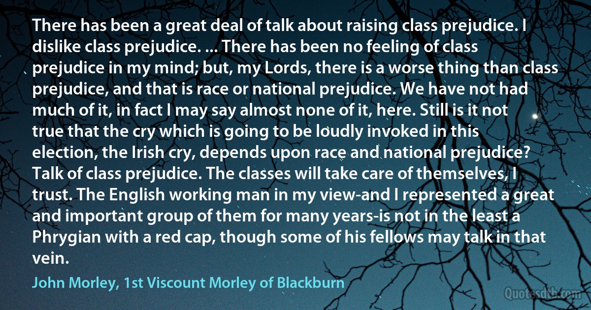 There has been a great deal of talk about raising class prejudice. I dislike class prejudice. ... There has been no feeling of class prejudice in my mind; but, my Lords, there is a worse thing than class prejudice, and that is race or national prejudice. We have not had much of it, in fact I may say almost none of it, here. Still is it not true that the cry which is going to be loudly invoked in this election, the Irish cry, depends upon race and national prejudice? Talk of class prejudice. The classes will take care of themselves, I trust. The English working man in my view-and I represented a great and important group of them for many years-is not in the least a Phrygian with a red cap, though some of his fellows may talk in that vein. (John Morley, 1st Viscount Morley of Blackburn)