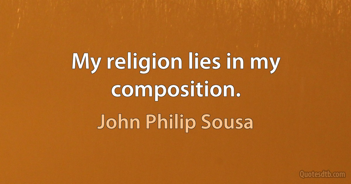 My religion lies in my composition. (John Philip Sousa)