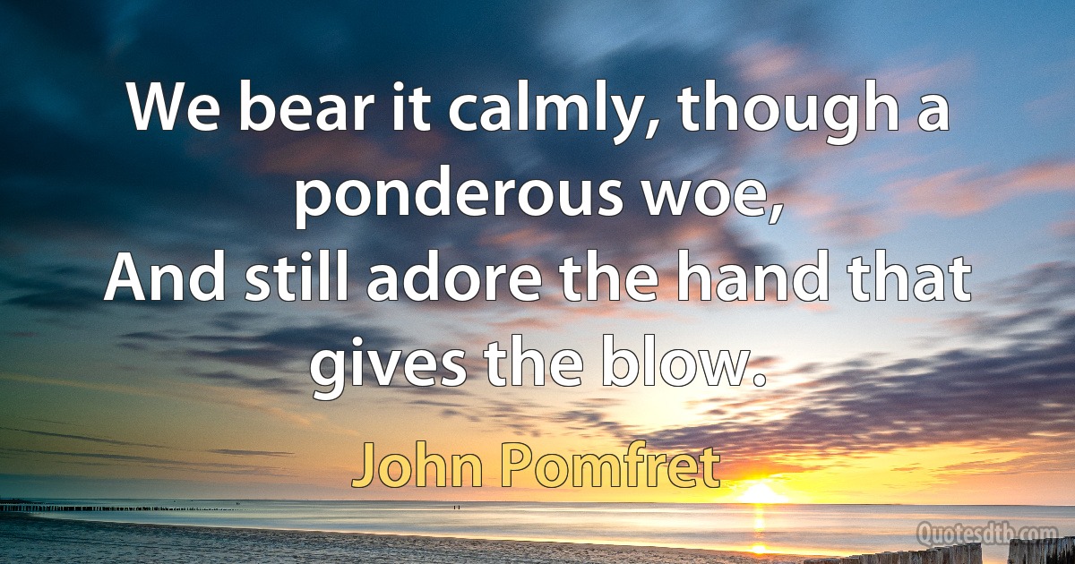 We bear it calmly, though a ponderous woe,
And still adore the hand that gives the blow. (John Pomfret)