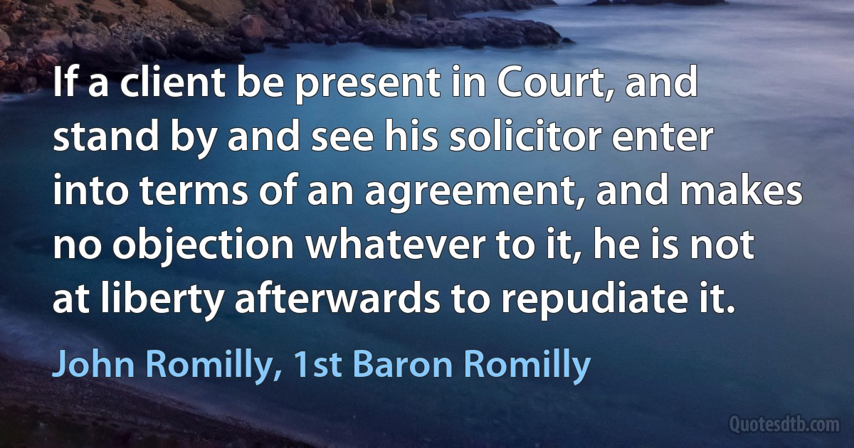 If a client be present in Court, and stand by and see his solicitor enter into terms of an agreement, and makes no objection whatever to it, he is not at liberty afterwards to repudiate it. (John Romilly, 1st Baron Romilly)