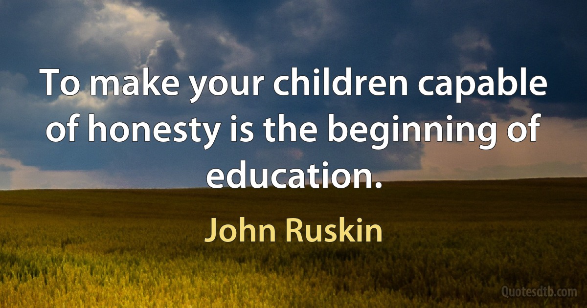 To make your children capable of honesty is the beginning of education. (John Ruskin)