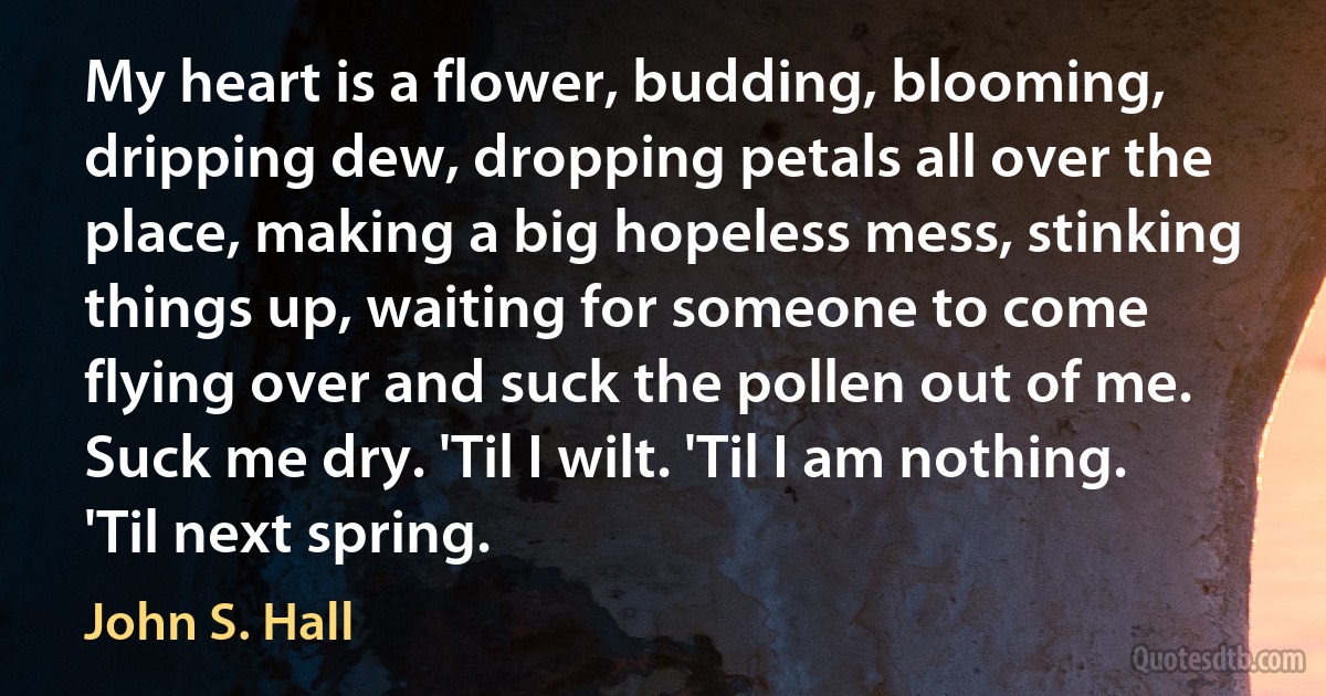 My heart is a flower, budding, blooming, dripping dew, dropping petals all over the place, making a big hopeless mess, stinking things up, waiting for someone to come flying over and suck the pollen out of me. Suck me dry. 'Til I wilt. 'Til I am nothing. 'Til next spring. (John S. Hall)