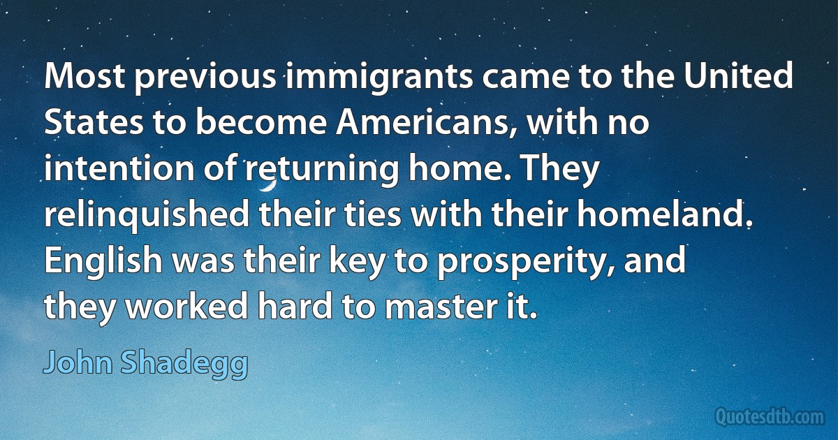 Most previous immigrants came to the United States to become Americans, with no intention of returning home. They relinquished their ties with their homeland. English was their key to prosperity, and they worked hard to master it. (John Shadegg)