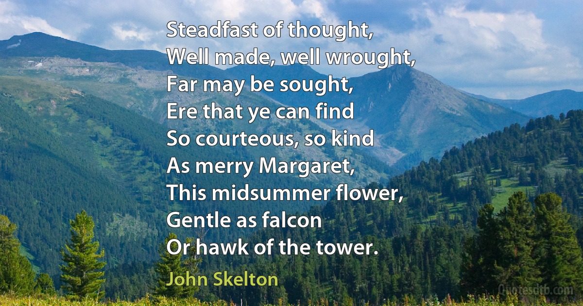 Steadfast of thought,
Well made, well wrought,
Far may be sought,
Ere that ye can find
So courteous, so kind
As merry Margaret,
This midsummer flower,
Gentle as falcon
Or hawk of the tower. (John Skelton)