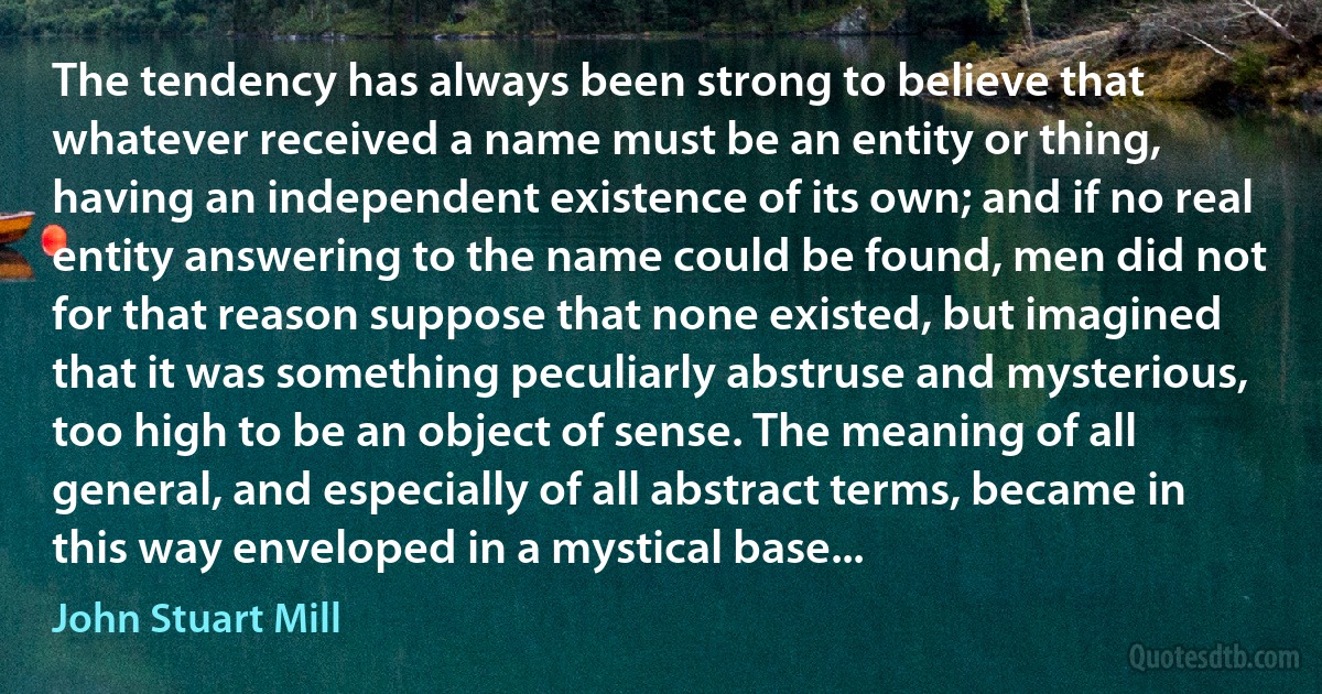 The tendency has always been strong to believe that whatever received a name must be an entity or thing, having an independent existence of its own; and if no real entity answering to the name could be found, men did not for that reason suppose that none existed, but imagined that it was something peculiarly abstruse and mysterious, too high to be an object of sense. The meaning of all general, and especially of all abstract terms, became in this way enveloped in a mystical base... (John Stuart Mill)