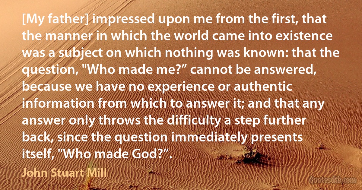 [My father] impressed upon me from the first, that the manner in which the world came into existence was a subject on which nothing was known: that the question, "Who made me?” cannot be answered, because we have no experience or authentic information from which to answer it; and that any answer only throws the difficulty a step further back, since the question immediately presents itself, "Who made God?”. (John Stuart Mill)