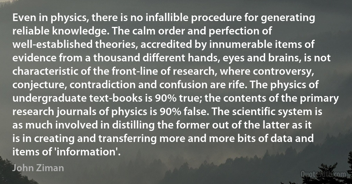 Even in physics, there is no infallible procedure for generating reliable knowledge. The calm order and perfection of well-established theories, accredited by innumerable items of evidence from a thousand different hands, eyes and brains, is not characteristic of the front-line of research, where controversy, conjecture, contradiction and confusion are rife. The physics of undergraduate text-books is 90% true; the contents of the primary research journals of physics is 90% false. The scientific system is as much involved in distilling the former out of the latter as it is in creating and transferring more and more bits of data and items of 'information'. (John Ziman)