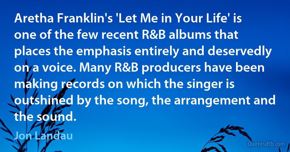 Aretha Franklin's 'Let Me in Your Life' is one of the few recent R&B albums that places the emphasis entirely and deservedly on a voice. Many R&B producers have been making records on which the singer is outshined by the song, the arrangement and the sound. (Jon Landau)